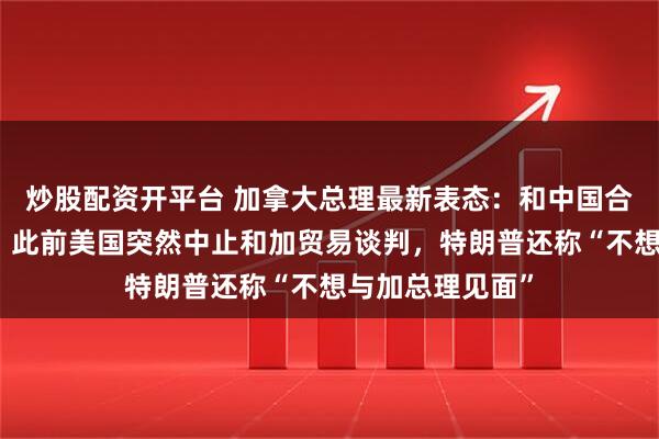 炒股配资开平台 加拿大总理最新表态：和中国合作，大有可为！此前美国突然中止和加贸易谈判，特朗普还称“不想与加总理见面”