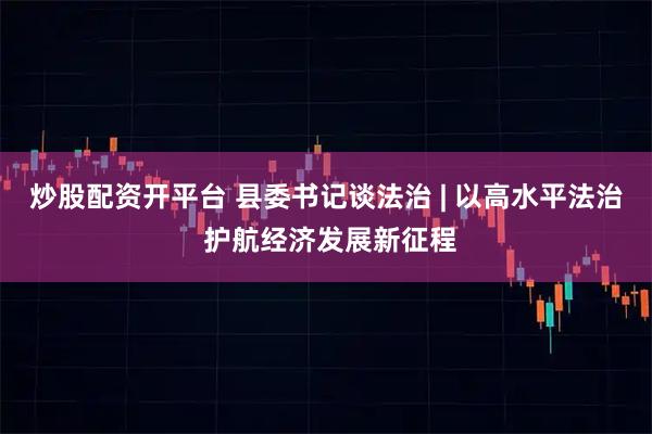 炒股配资开平台 县委书记谈法治 | 以高水平法治 护航经济发展新征程