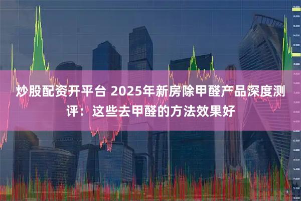炒股配资开平台 2025年新房除甲醛产品深度测评：这些去甲醛的方法效果好