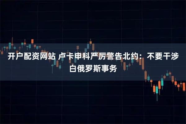 开户配资网站 卢卡申科严厉警告北约：不要干涉白俄罗斯事务