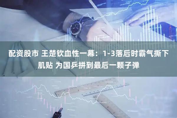 配资股市 王楚钦血性一幕：1-3落后时霸气撕下肌贴 为国乒拼到最后一颗子弹