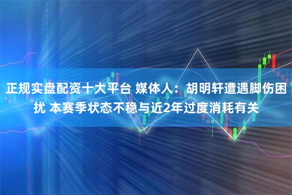 正规实盘配资十大平台 媒体人：胡明轩遭遇脚伤困扰 本赛季状态不稳与近2年过度消耗有关
