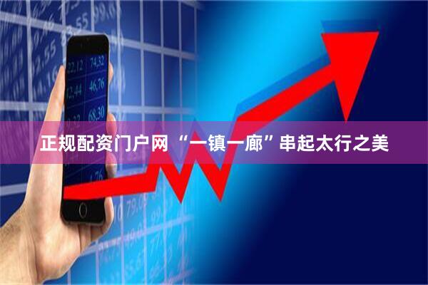 正规配资门户网 “一镇一廊”串起太行之美