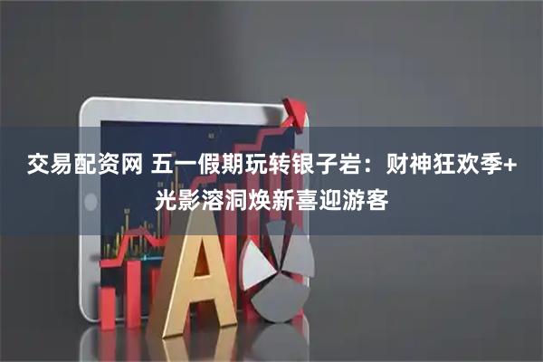交易配资网 五一假期玩转银子岩：财神狂欢季+光影溶洞焕新喜迎游客