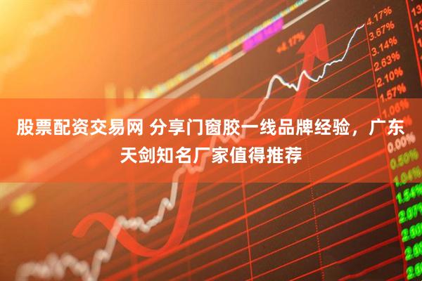 股票配资交易网 分享门窗胶一线品牌经验，广东天剑知名厂家值得推荐