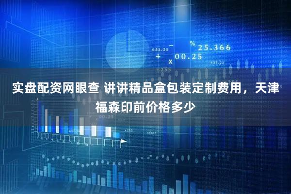 实盘配资网眼查 讲讲精品盒包装定制费用，天津福森印前价格多少