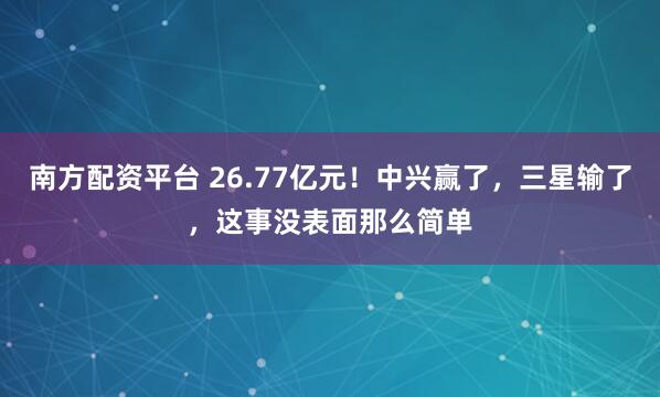 南方配资平台 26.77亿元！中兴赢了，三星输了，这事没表面那么简单