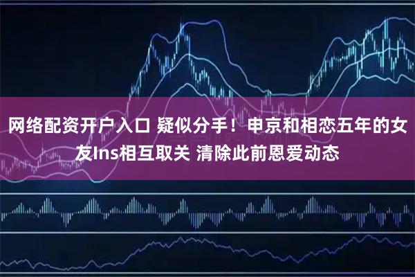 网络配资开户入口 疑似分手！申京和相恋五年的女友Ins相互取关 清除此前恩爱动态